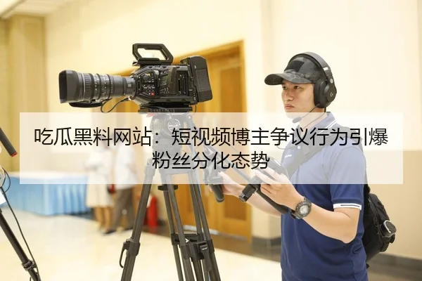 吃瓜黑料网站：短视频博主争议行为引爆粉丝分化态势